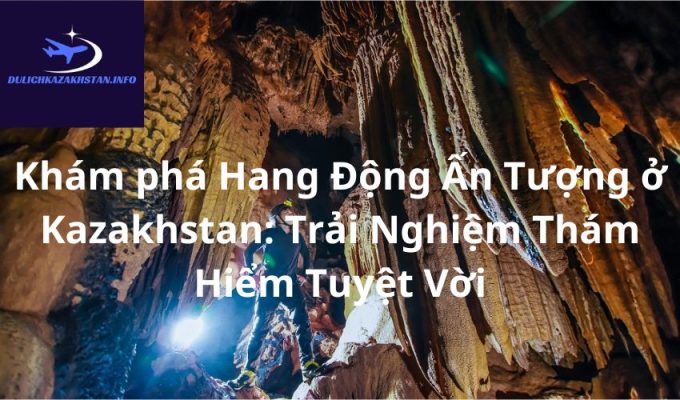 Khám phá Hang Động Ấn Tượng ở Kazakhstan: Trải Nghiệm Thám Hiểm Tuyệt Vời