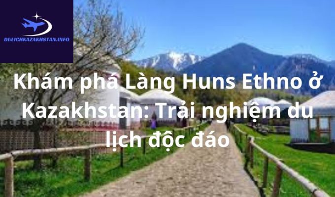 Khám phá Làng Huns Ethno ở Kazakhstan: Trải nghiệm du lịch độc đáo