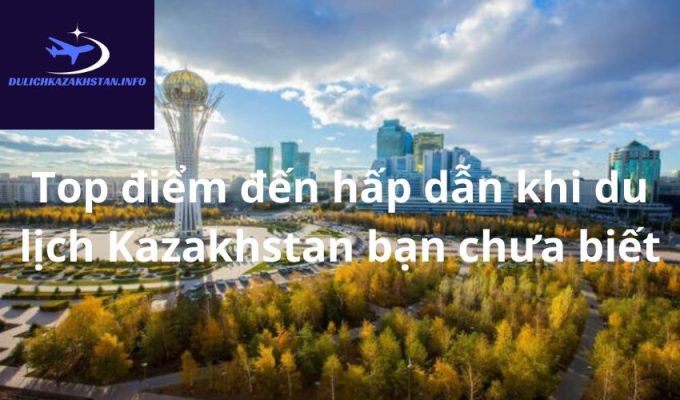 Top điểm đến hấp dẫn khi du lịch Kazakhstan bạn chưa biết