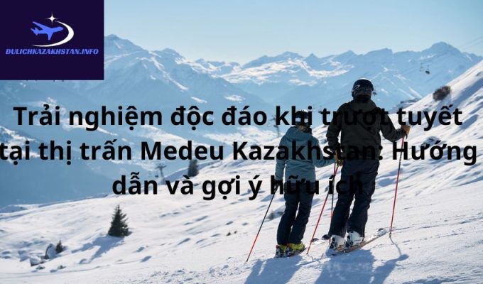 Trải nghiệm độc đáo khi trượt tuyết tại thị trấn Medeu Kazakhstan: Hướng dẫn và gợi ý hữu ích