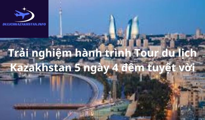 Trải nghiệm hành trình Tour du lịch Kazakhstan 5 ngày 4 đêm tuyệt vời