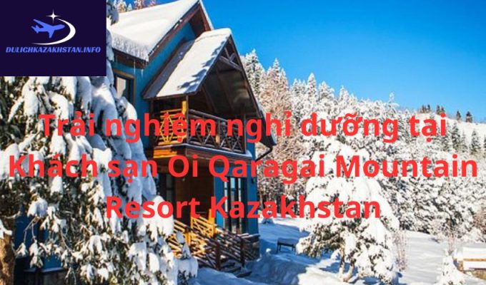 Trải nghiệm nghỉ dưỡng tại Khách sạn Oi Qaragai Mountain Resort Kazakhstan