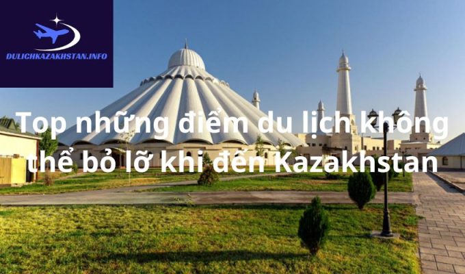 Top những điểm du lịch không thể bỏ lỡ khi đến Kazakhstan